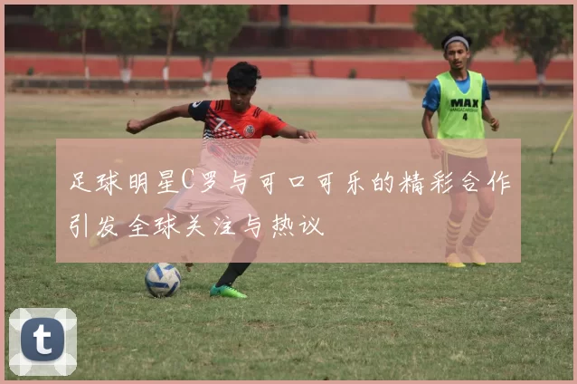 足球明星C罗与可口可乐的精彩合作引发全球关注与热议