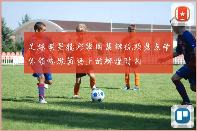 足球明星精彩瞬间集锦视频盘点带你领略绿茵场上的辉煌时刻