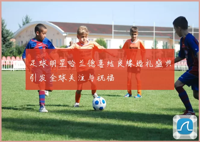 足球明星哈兰德喜结良缘婚礼盛典引发全球关注与祝福
