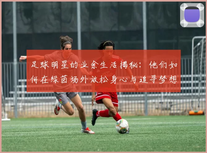 足球明星的业余生活揭秘：他们如何在绿茵场外放松身心与追寻梦想