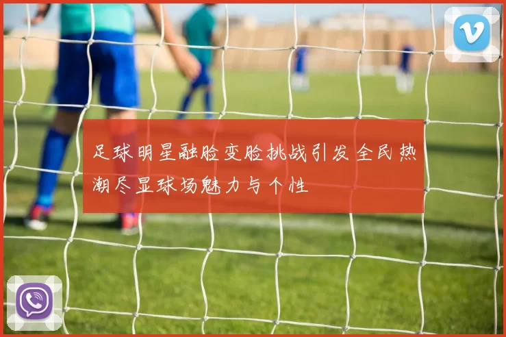 足球明星融脸变脸挑战引发全民热潮尽显球场魅力与个性