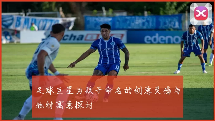 足球巨星为孩子命名的创意灵感与独特寓意探讨