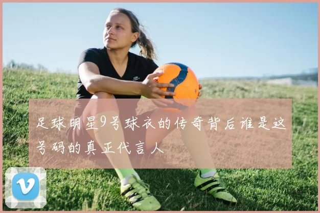 足球明星9号球衣的传奇背后谁是这号码的真正代言人